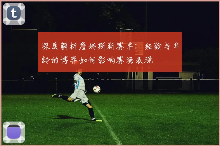 深度解析詹姆斯新赛季:经验与年龄的博弈如何影响赛场表现