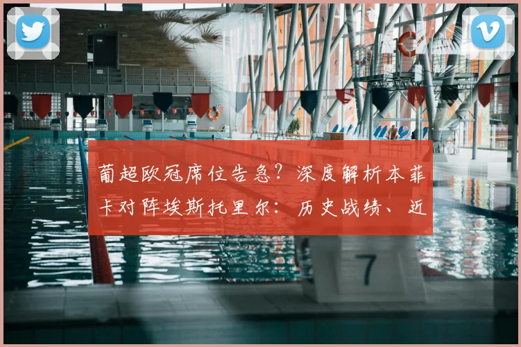 葡超欧冠席位告急?深度解析本菲卡对阵埃斯托里尔:历史战绩、近期状态与关键看点