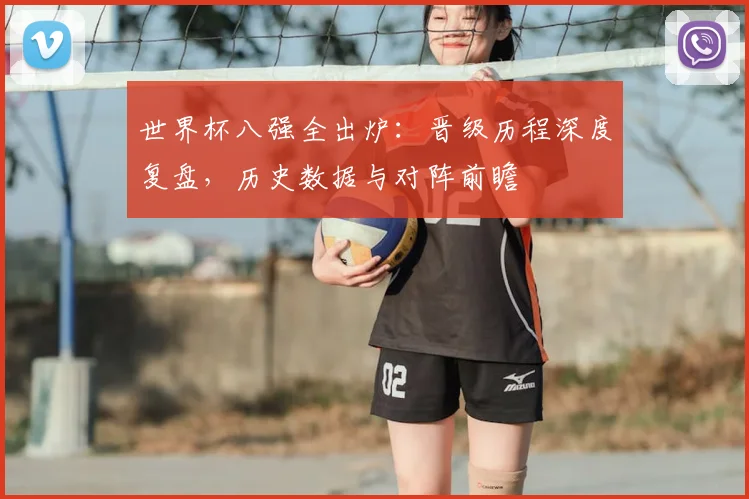 世界杯八强全出炉：晋级历程深度复盘，历史数据与对阵前瞻