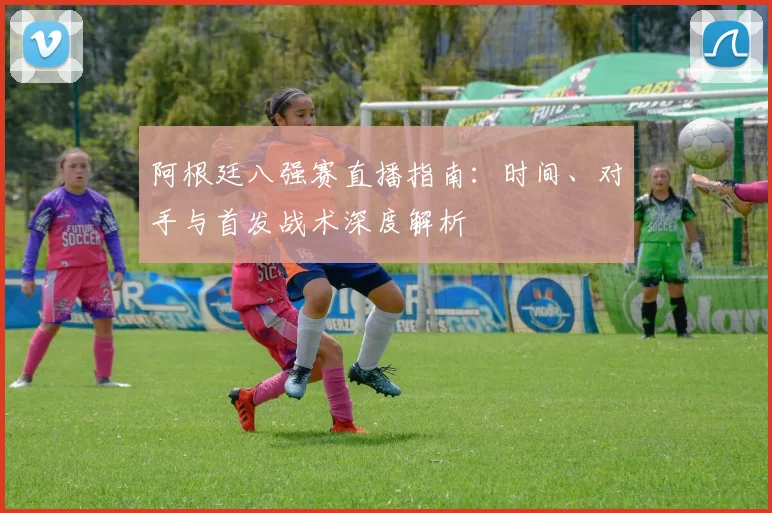 阿根廷八强赛直播指南：时间、对手与首发战术深度解析