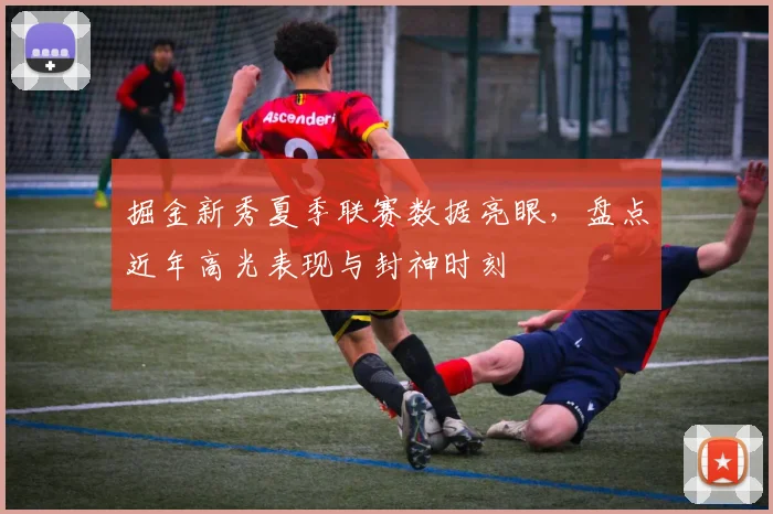 掘金新秀夏季联赛数据亮眼，盘点近年高光表现与封神时刻